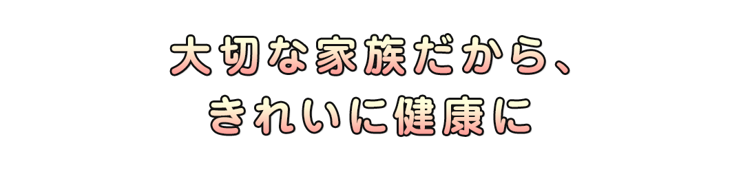 大切な家族だから、きれいに健康に